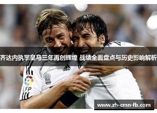 齐达内执掌皇马三年再创辉煌 战绩全面盘点与历史影响解析