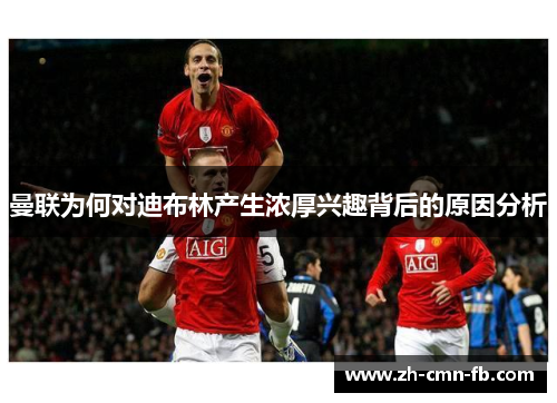 曼联为何对迪布林产生浓厚兴趣背后的原因分析 曼联为何对迪布林产生浓厚兴趣背后的原因分析