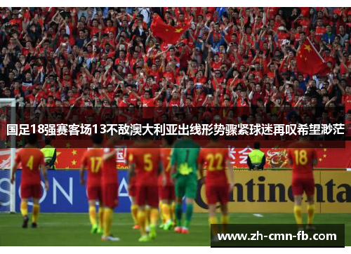 国足18强赛客场13不敌澳大利亚出线形势骤紧球迷再叹希望渺茫