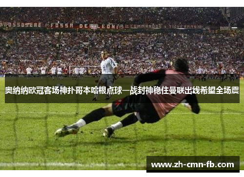 奥纳纳欧冠客场神扑哥本哈根点球一战封神稳住曼联出线希望全场震