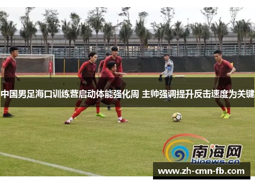 中国男足海口训练营启动体能强化周 主帅强调提升反击速度为关键